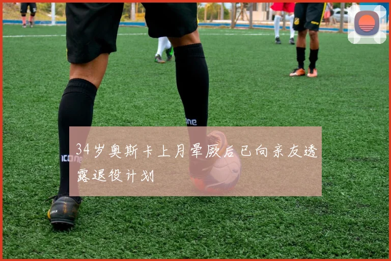 34岁奥斯卡上月晕厥后已向亲友透露退役计划