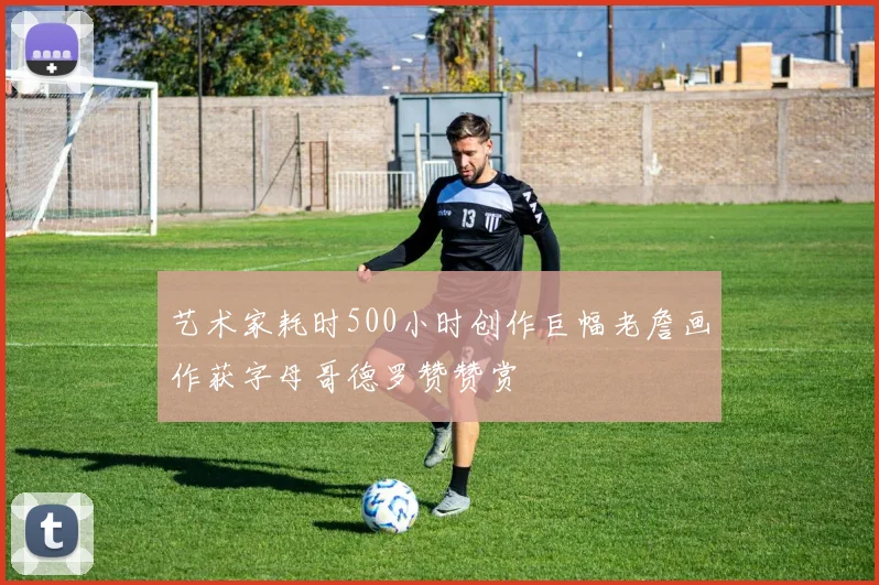 艺术家耗时500小时创作巨幅老詹画作获字母哥德罗赞赞赏