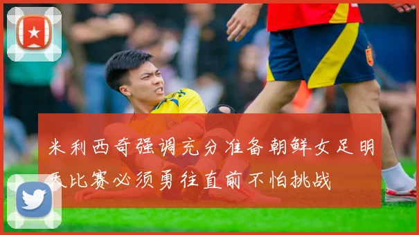 米利西奇强调充分准备朝鲜女足明天比赛必须勇往直前不怕挑战