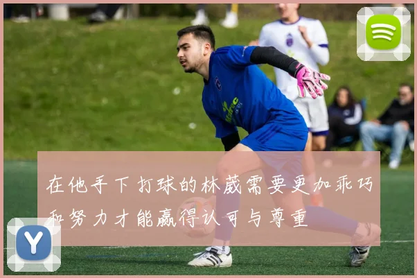 在他手下打球的林葳需要更加乖巧和努力才能赢得认可与尊重