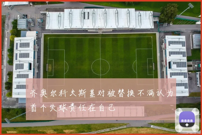齐奥尔科夫斯基对被替换不满认为首个失球责任在自己