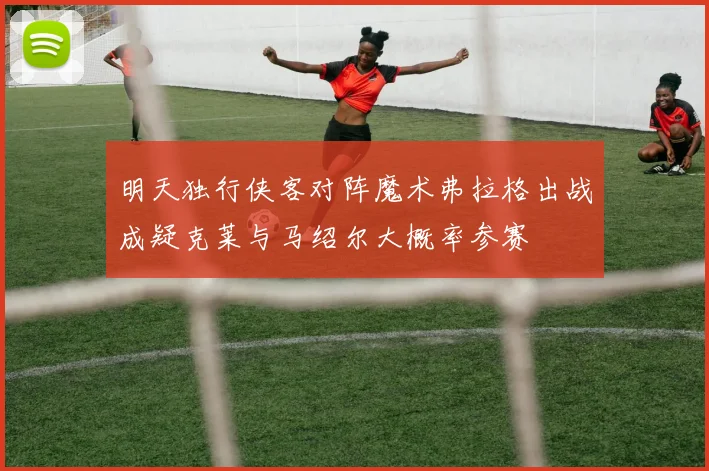 明天独行侠客对阵魔术弗拉格出战成疑克莱与马绍尔大概率参赛