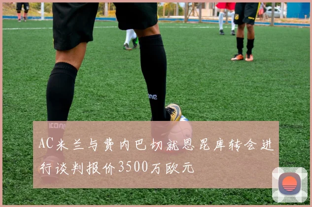 AC米兰与费内巴切就恩昆库转会进行谈判报价3500万欧元