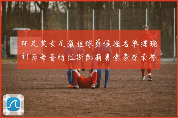 环足奖女足最佳球员候选名单揭晓邦马蒂普特拉斯凯莉鲁索争夺荣誉