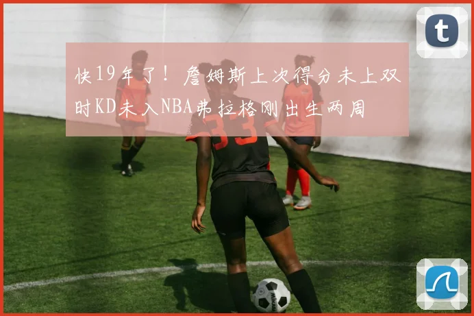 快19年了！詹姆斯上次得分未上双时KD未入NBA弗拉格刚出生两周