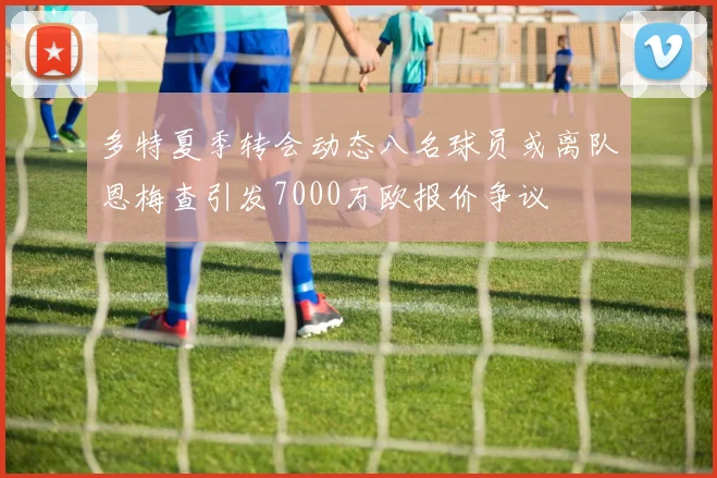 多特夏季转会动态八名球员或离队恩梅查引发7000万欧报价争议