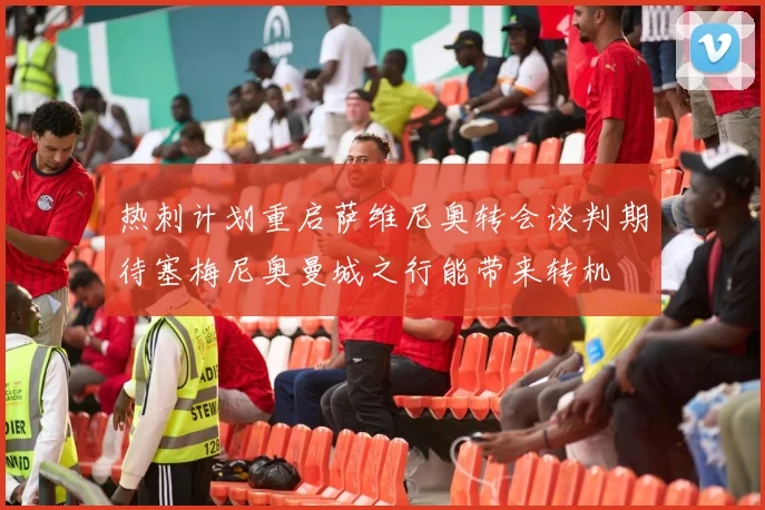 热刺计划重启萨维尼奥转会谈判期待塞梅尼奥曼城之行能带来转机