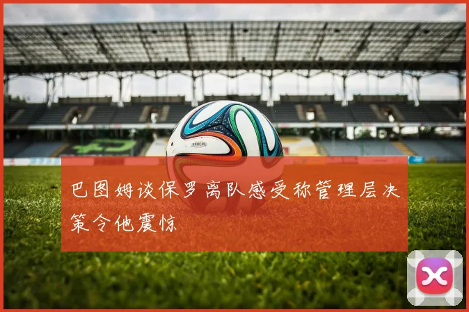 巴图姆谈保罗离队感受称管理层决策令他震惊