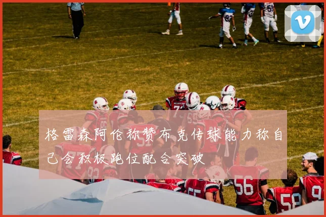 格雷森阿伦称赞布克传球能力称自己会积极跑位配合突破