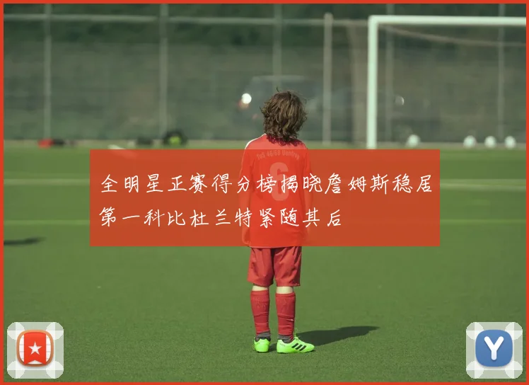 全明星正赛得分榜揭晓詹姆斯稳居第一科比杜兰特紧随其后