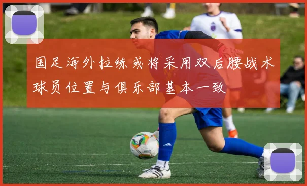 国足海外拉练或将采用双后腰战术球员位置与俱乐部基本一致