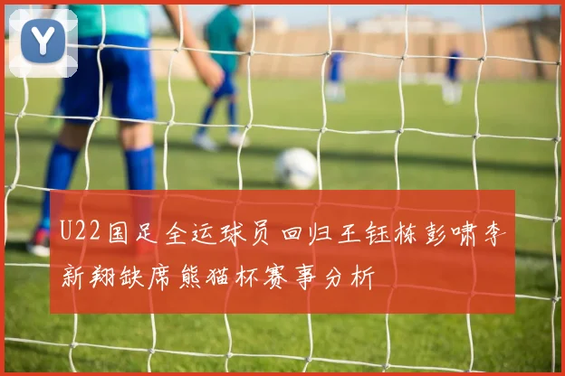U22国足全运球员回归王钰栋彭啸李新翔缺席熊猫杯赛事分析
