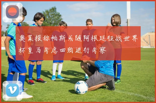 奥莱报称帕斯或随阿根廷征战世界杯皇马考虑回购进行考察
