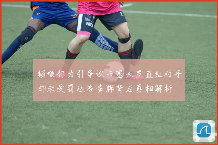 锁喉行为引争议卡塞米罗直红对手却未受罚达洛黄牌背后真相解析
