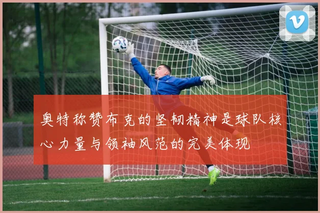 奥特称赞布克的坚韧精神是球队核心力量与领袖风范的完美体现