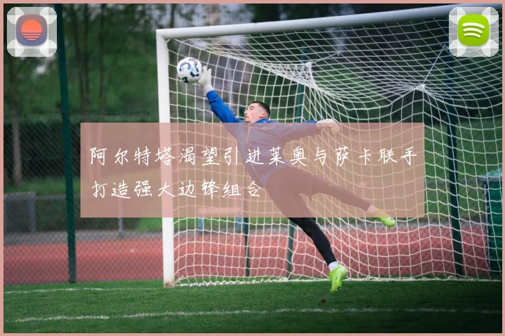 阿尔特塔渴望引进莱奥与萨卡联手打造强大边锋组合