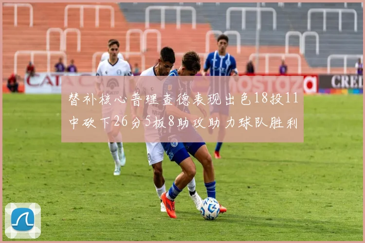 替补核心普理查德表现出色18投11中砍下26分5板8助攻助力球队胜利