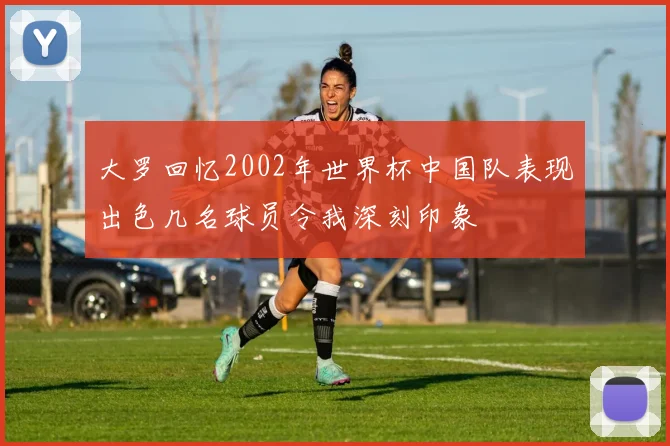 大罗回忆2002年世界杯中国队表现出色几名球员令我深刻印象