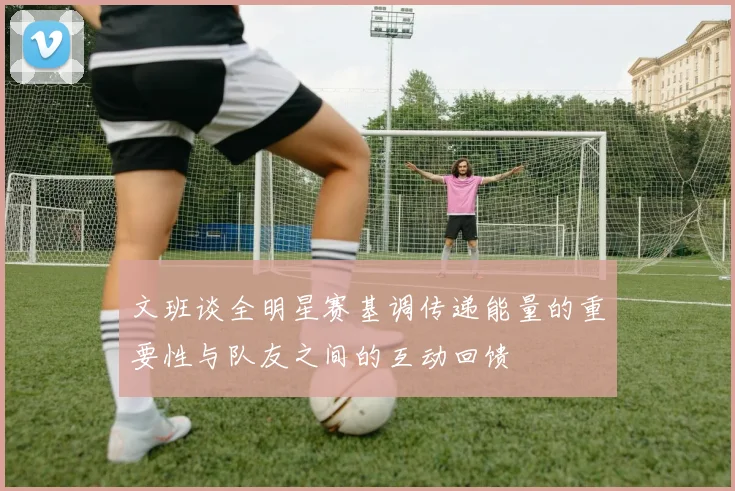 文班谈全明星赛基调传递能量的重要性与队友之间的互动回馈