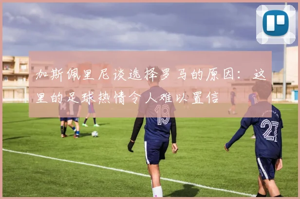 加斯佩里尼谈选择罗马的原因：这里的足球热情令人难以置信