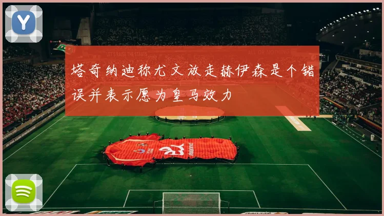 塔奇纳迪称尤文放走赫伊森是个错误并表示愿为皇马效力