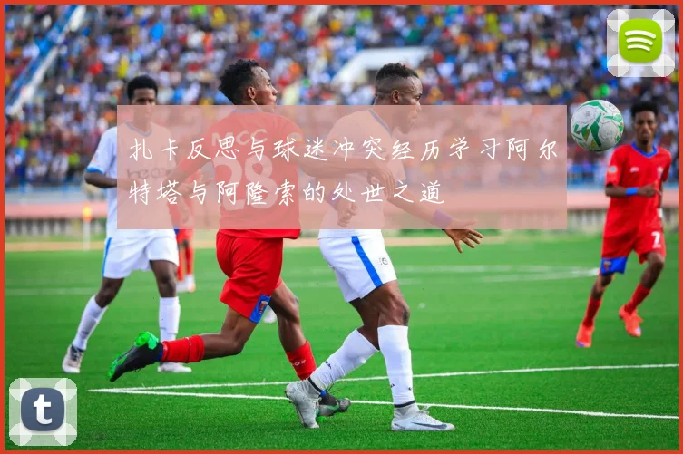 扎卡反思与球迷冲突经历学习阿尔特塔与阿隆索的处世之道