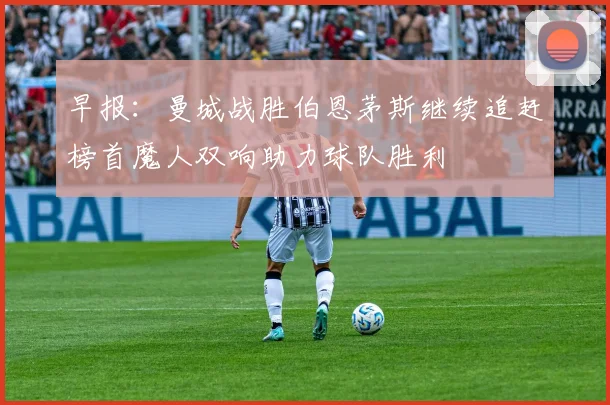 早报：曼城战胜伯恩茅斯继续追赶榜首魔人双响助力球队胜利