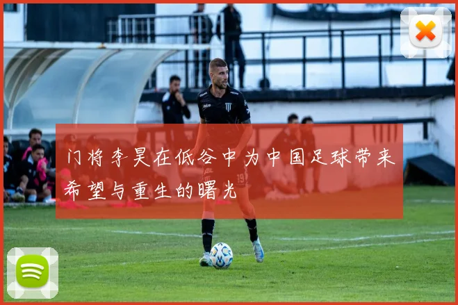 门将李昊在低谷中为中国足球带来希望与重生的曙光