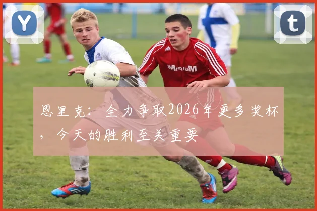 恩里克：全力争取2026年更多奖杯，今天的胜利至关重要