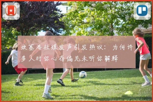 坎塞洛社媒发声引发热议：为何许多人对你心存偏见未听你解释