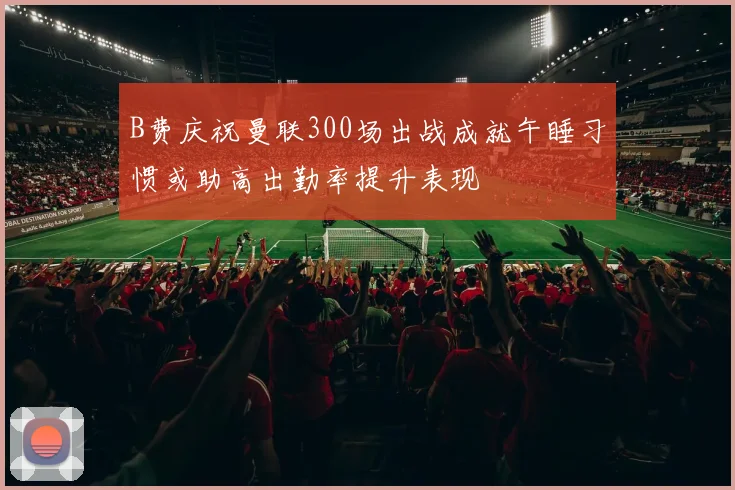 B费庆祝曼联300场出战成就午睡习惯或助高出勤率提升表现