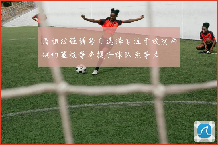 马祖拉强调每日选择专注于攻防两端的篮板争夺提升球队竞争力
