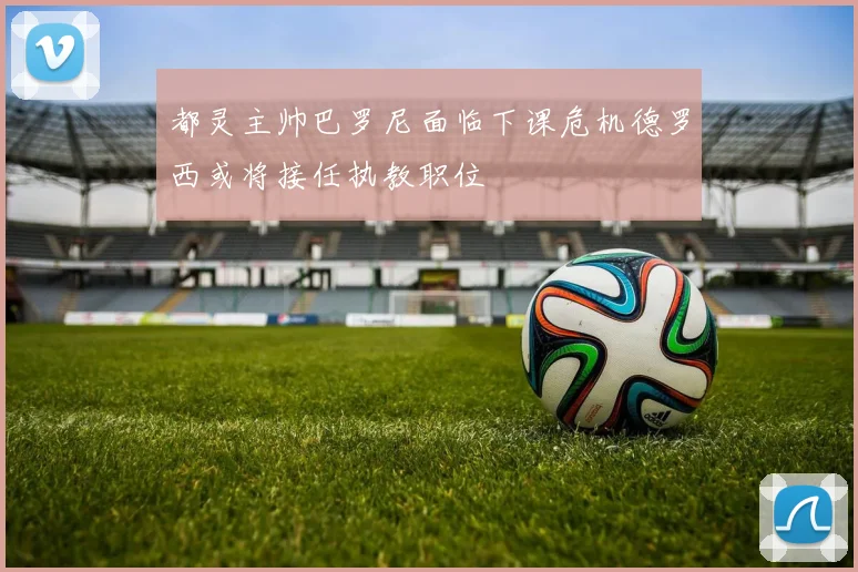 都灵主帅巴罗尼面临下课危机德罗西或将接任执教职位