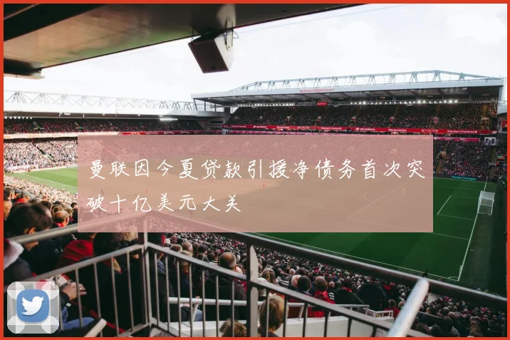 曼联因今夏贷款引援净债务首次突破十亿美元大关