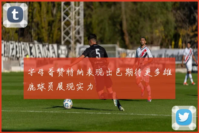 字母哥赞特纳表现出色期待更多雄鹿球员展现实力