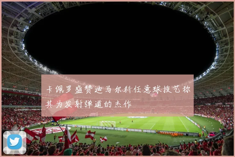 卡佩罗盛赞迪马尔科任意球技艺称其为发射弹道的杰作