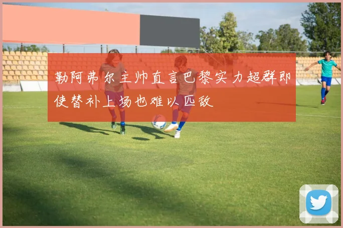 勒阿弗尔主帅直言巴黎实力超群即使替补上场也难以匹敌