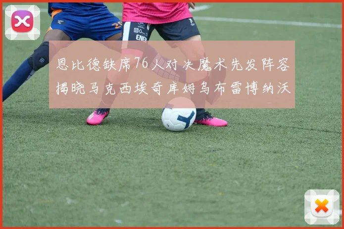 恩比德缺席76人对决魔术先发阵容揭晓马克西埃奇库姆乌布雷博纳沃克齐上阵