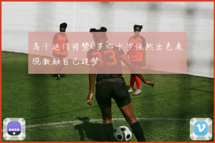 乌干达门将赞C罗四十岁依然出色表现激励自己追梦